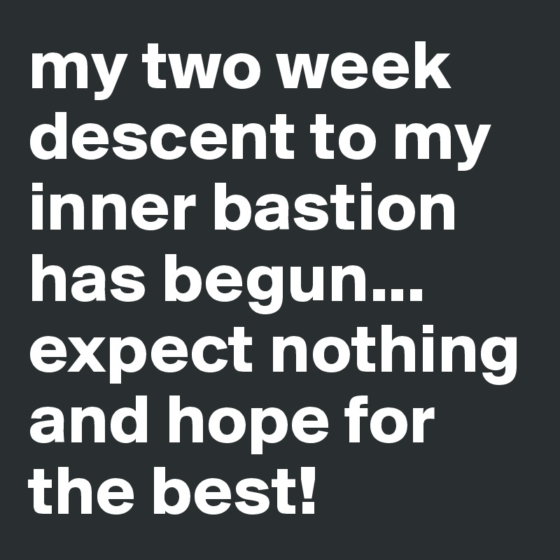 my two week descent to my inner bastion has begun... expect nothing and hope for the best!