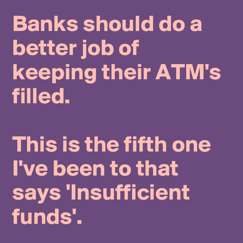 Banks should do a better job of keeping their ATM's filled.

This is the fifth one I've been to that says 'Insufficient funds'.