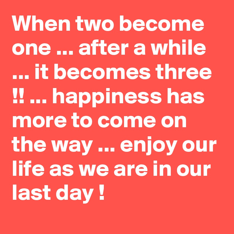 When two become one ... after a while ... it becomes three !! ... happiness has more to come on the way ... enjoy our life as we are in our last day !