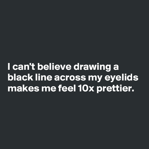 




I can't believe drawing a black line across my eyelids makes me feel 10x prettier.



