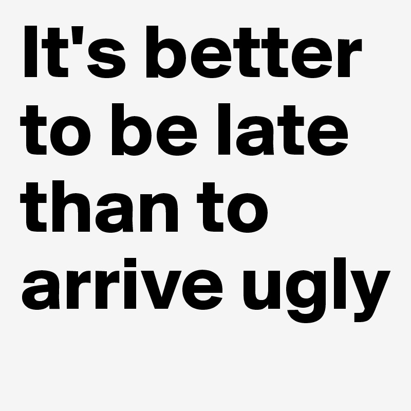 It's better to be late than to arrive ugly 