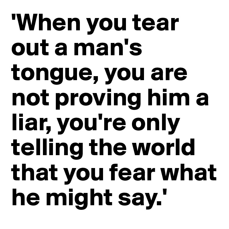 'When you tear out a man's tongue, you are not proving him a liar, you're only telling the world that you fear what he might say.' 