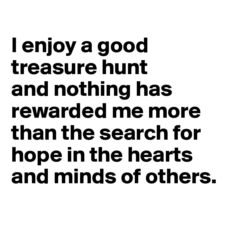 
I enjoy a good treasure hunt 
and nothing has rewarded me more than the search for hope in the hearts and minds of others.
