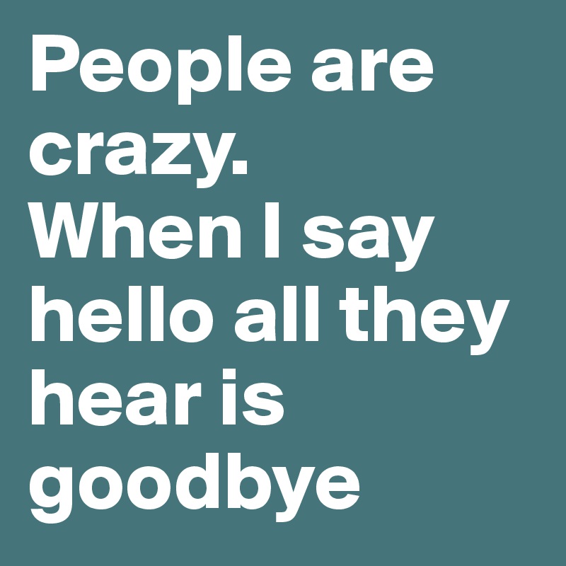 People are crazy.
When I say hello all they hear is goodbye