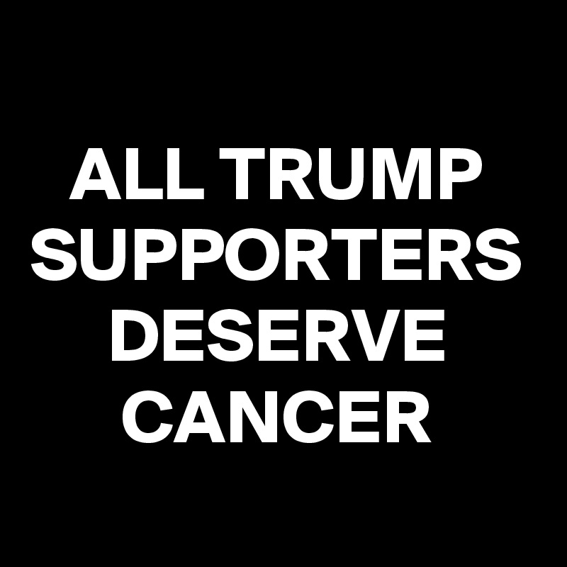 ALL TRUMP SUPPORTERS DESERVE CANCER