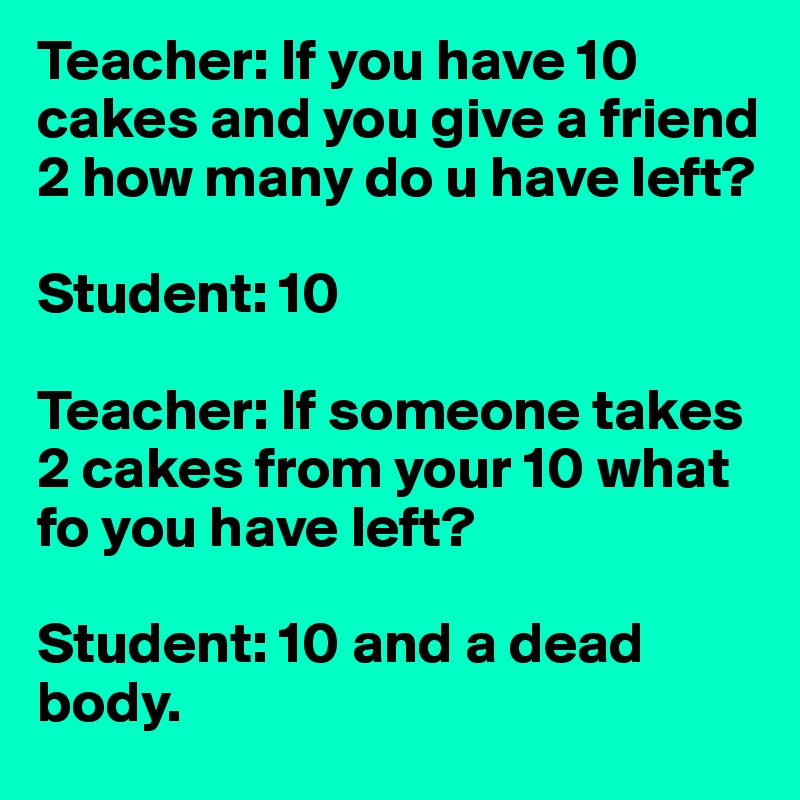 Teacher: If you have 10 cakes and you give a friend 2 how many do u have left?

Student: 10

Teacher: If someone takes 2 cakes from your 10 what fo you have left?

Student: 10 and a dead body.