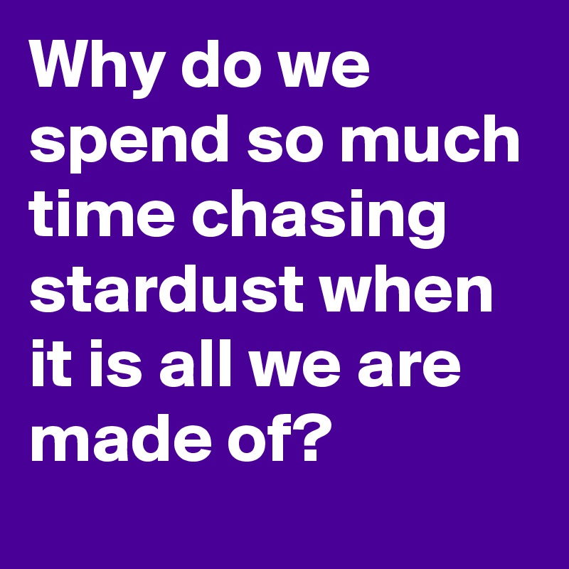 Why do we spend so much time chasing stardust when it is all we are made of?