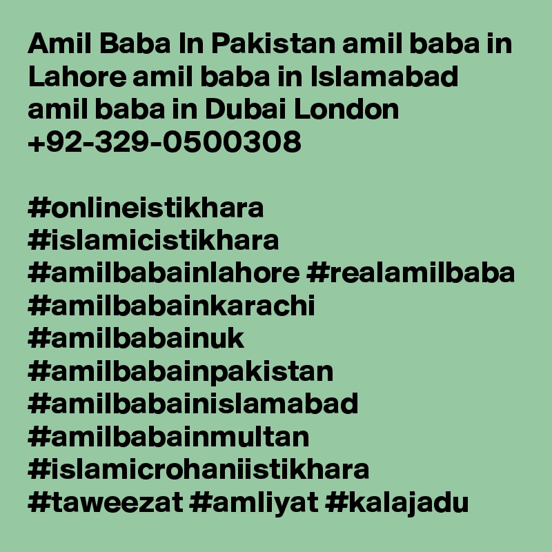 Amil Baba In Pakistan amil baba in Lahore amil baba in Islamabad amil baba in Dubai London +92-329-0500308

#onlineistikhara #islamicistikhara #amilbabainlahore #realamilbaba
#amilbabainkarachi #amilbabainuk #amilbabainpakistan
#amilbabainislamabad #amilbabainmultan #islamicrohaniistikhara
#taweezat #amliyat #kalajadu