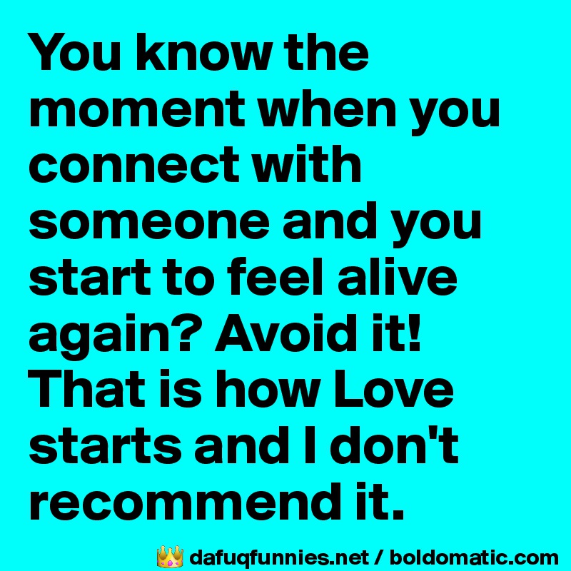 You know the moment when you connect with someone and you start to feel alive again? Avoid it! That is how Love starts and I don't recommend it.