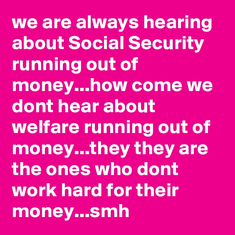 we are always hearing about Social Security running out of money...how come we dont hear about welfare running out of money...they they are the ones who dont work hard for their money...smh