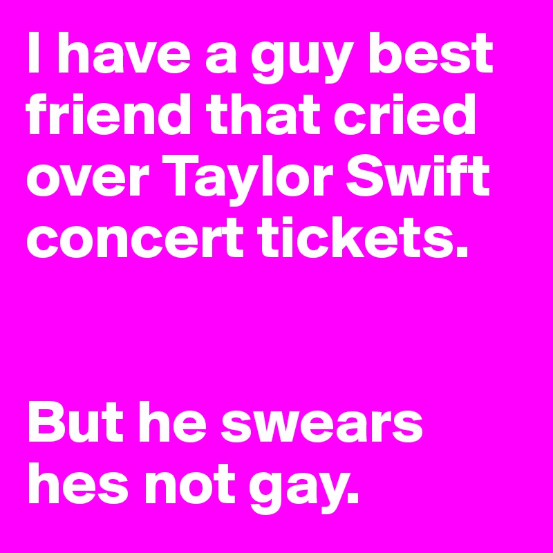 I have a guy best friend that cried over Taylor Swift concert tickets. 


But he swears hes not gay. 