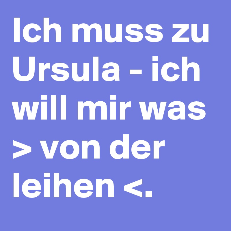 Ich muss zu Ursula - ich will mir was > von der leihen <. 