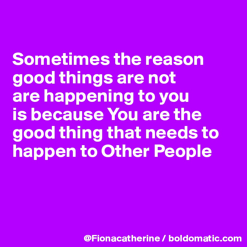 

Sometimes the reason good things are not 
are happening to you
is because You are the
good thing that needs to 
happen to Other People



