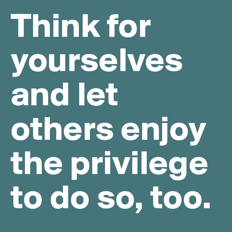 Think for yourselves and let others enjoy the privilege to do so, too.