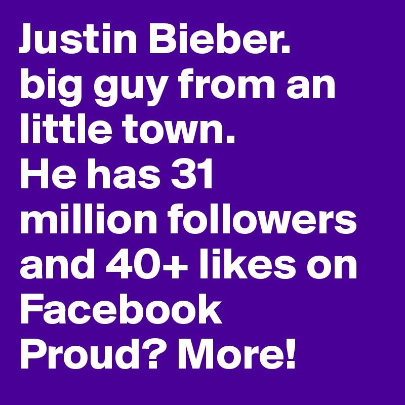 Justin Bieber.
big guy from an little town.
He has 31
million followers and 40+ likes on Facebook
Proud? More!