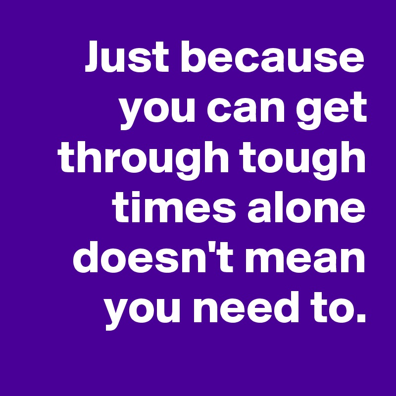 Just because you can get through tough times alone doesn't mean you need to.
