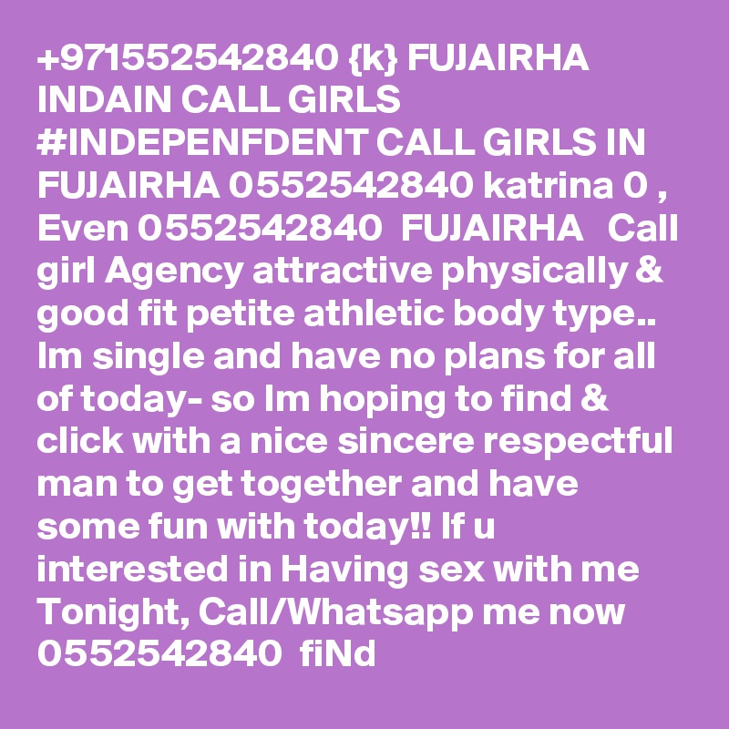 +971552542840 {k} FUJAIRHA INDAIN CALL GIRLS #INDEPENFDENT CALL GIRLS IN FUJAIRHA 0552542840 katrina 0 , Even 0552542840  FUJAIRHA   Call girl Agency attractive physically & good fit petite athletic body type.. Im single and have no plans for all of today- so Im hoping to find & click with a nice sincere respectful man to get together and have some fun with today!! If u interested in Having sex with me Tonight, Call/Whatsapp me now 0552542840  fiNd 