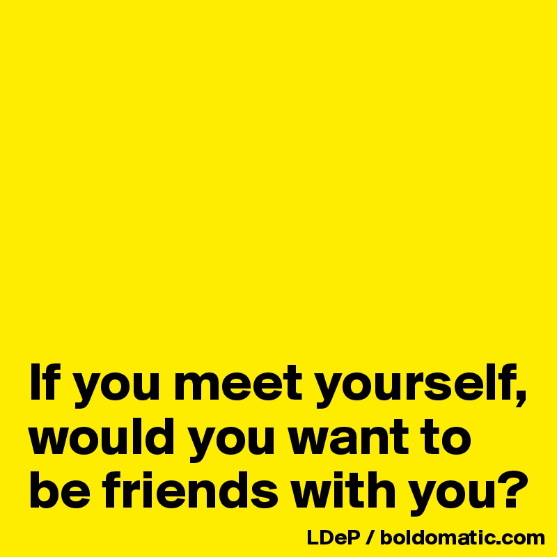 





If you meet yourself, would you want to be friends with you?