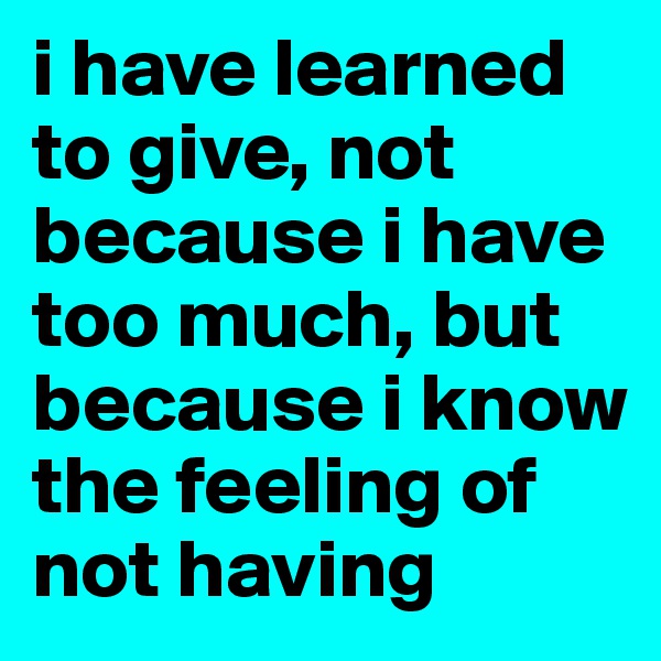 i have learned to give, not because i have too much, but because i know the feeling of not having