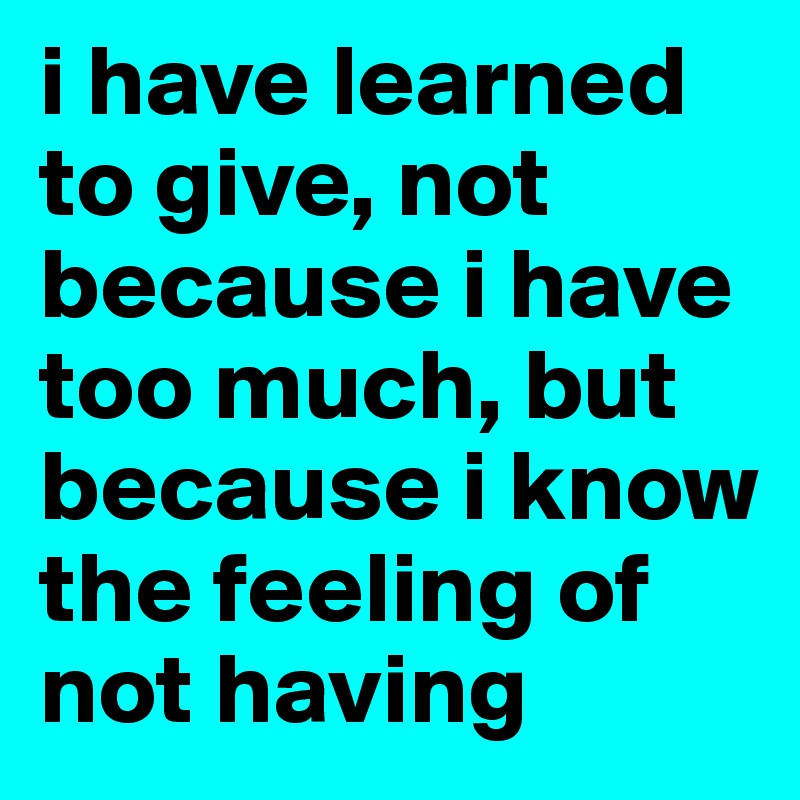 i have learned to give, not because i have too much, but because i know the feeling of not having
