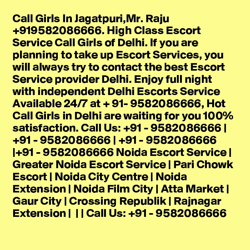 Call Girls In Jagatpuri,Mr. Raju +919582086666. High Class Escort Service Call Girls of Delhi. If you are planning to take up Escort Services, you will always try to contact the best Escort Service provider Delhi. Enjoy full night with independent Delhi Escorts Service Available 24/7 at + 91- 9582086666, Hot Call Girls in Delhi are waiting for you 100% satisfaction. Call Us: +91 - 9582086666 | +91 - 9582086666 | +91 - 9582086666 |+91 - 9582086666 Noida Escort Service | Greater Noida Escort Service | Pari Chowk Escort | Noida City Centre | Noida Extension | Noida Film City | Atta Market | Gaur City | Crossing Republik | Rajnagar Extension |  | | Call Us: +91 - 9582086666   