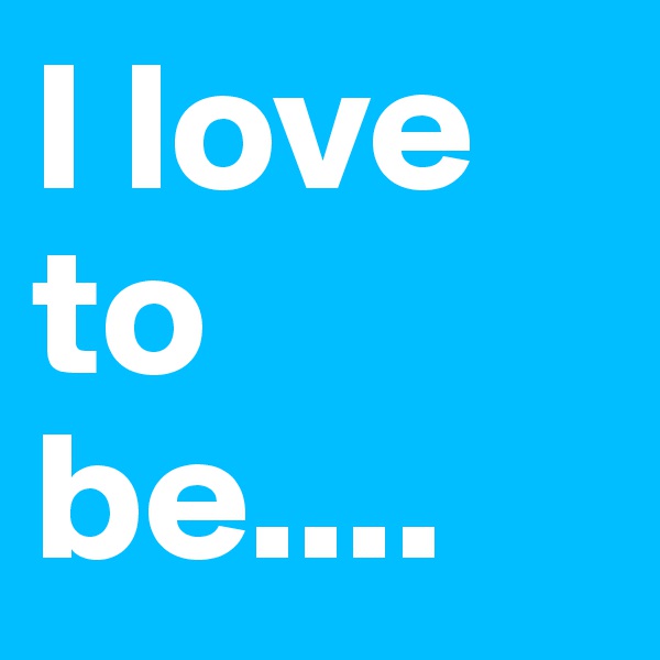 I love to be....