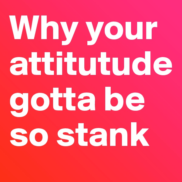 Why your attitutude gotta be so stank 