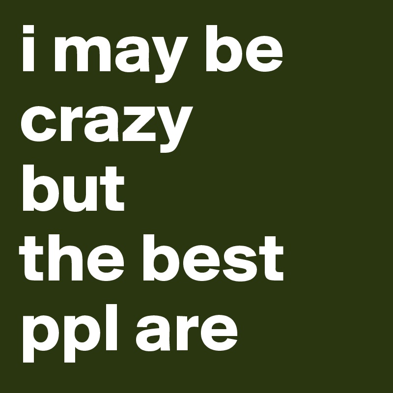 i may be crazy
but
the best ppl are