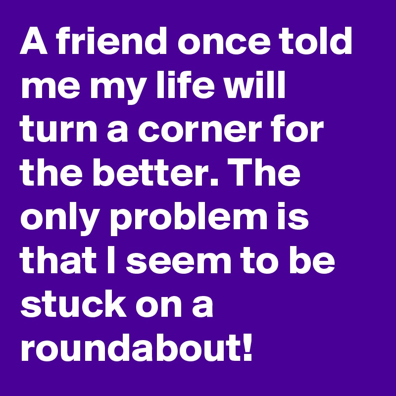 A friend once told me my life will turn a corner for the better. The only problem is that I seem to be stuck on a roundabout!