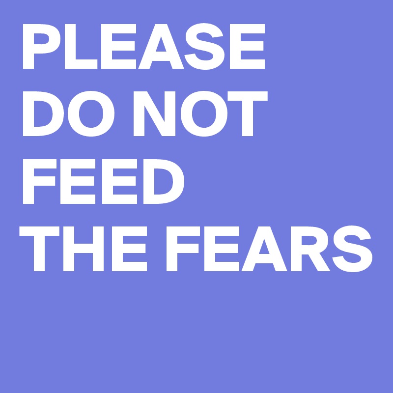 PLEASE DO NOT FEED 
THE FEARS
