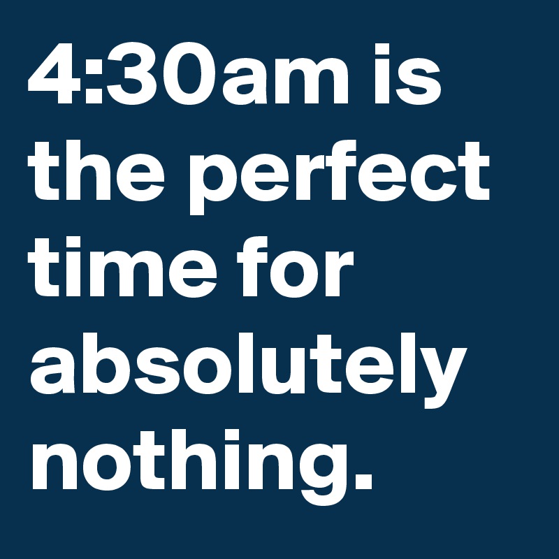 4:30am is the perfect time for absolutely nothing.