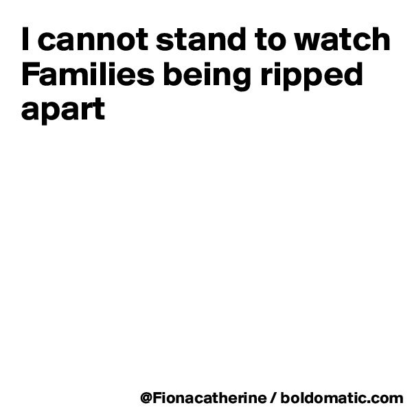 I cannot stand to watch
Families being ripped
apart






