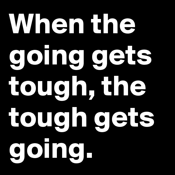 When the going gets tough, the tough gets going.