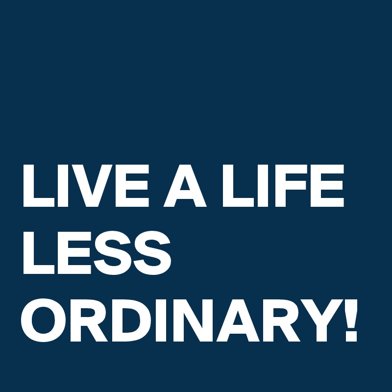 

LIVE A LIFE LESS ORDINARY!