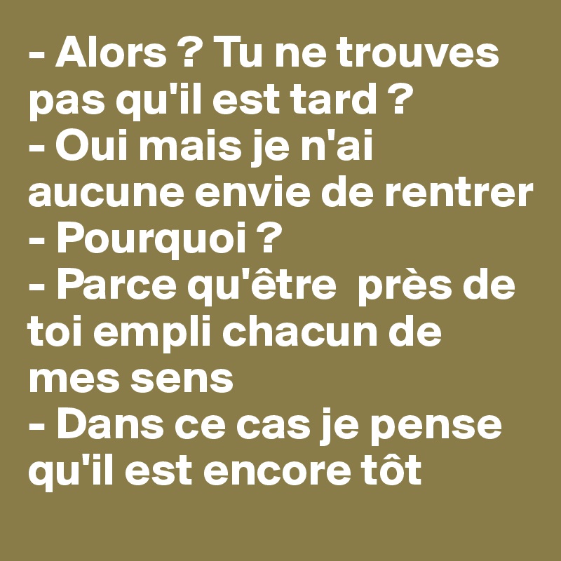 - Alors ? Tu ne trouves pas qu'il est tard ?
- Oui mais je n'ai aucune envie de rentrer
- Pourquoi ?
- Parce qu'être  près de toi empli chacun de mes sens
- Dans ce cas je pense qu'il est encore tôt