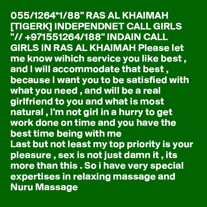 055/1264*1/88" RAS AL KHAIMAH [TIGERK] INDEPENDNET CALL GIRLS "// +971551264/188" INDAIN CALL GIRLS IN RAS AL KHAIMAH Please let me know wihich service you like best , and I will accommodate that best , because I want you to be satisfied with what you need , and will be a real girlfriend to you and what is most natural , I'm not girl in a hurry to get work done on time and you have the best time being with me
Last but not least my top priority is your pleasure , sex is not just damn it , its more than this . So i have very special expertises in relaxing massage and Nuru Massage