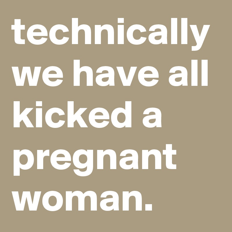 technically we have all kicked a pregnant woman.