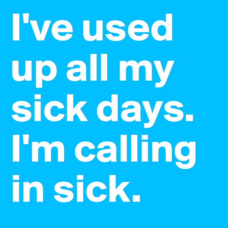 I've used up all my sick days. I'm calling in sick. 