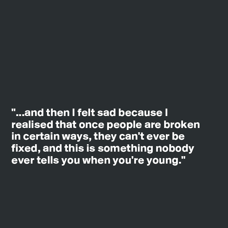 







"...and then I felt sad because I
realised that once people are broken
in certain ways, they can't ever be
fixed, and this is something nobody
ever tells you when you're young."



