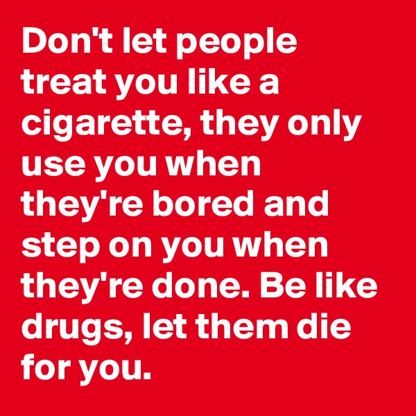 Don't let people treat you like a cigarette, they only use you when they're bored and step on you when they're done. Be like drugs, let them die for you.