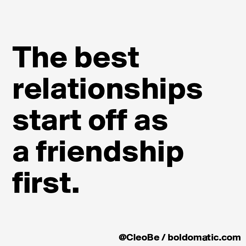 
The best 
relationships 
start off as 
a friendship 
first.
