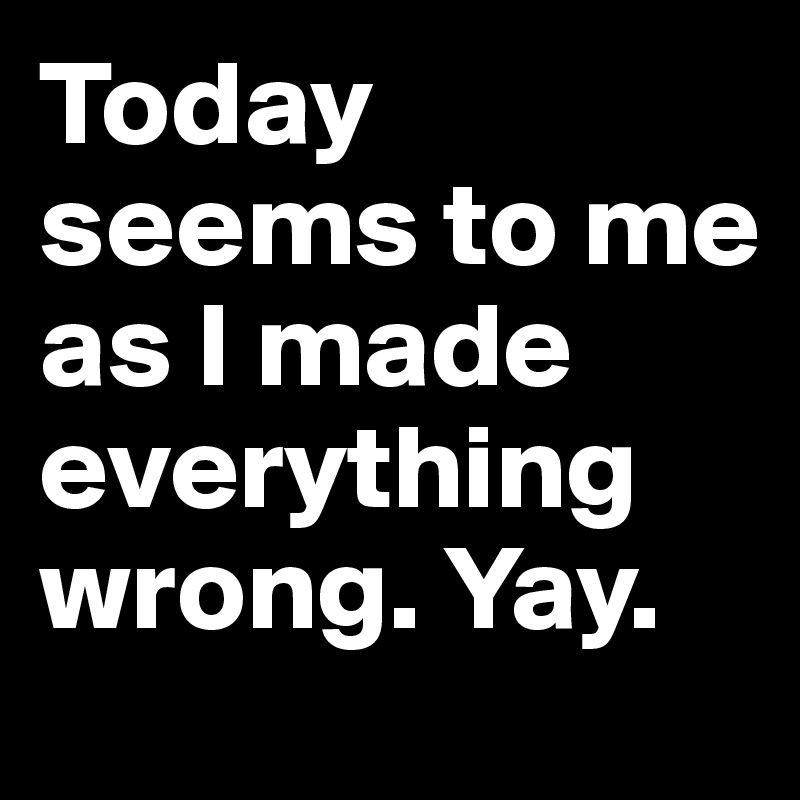 Today seems to me as I made everything wrong. Yay. 