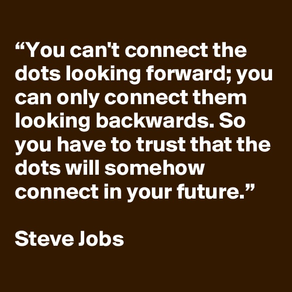 
“You can't connect the dots looking forward; you can only connect them looking backwards. So you have to trust that the dots will somehow connect in your future.”

Steve Jobs