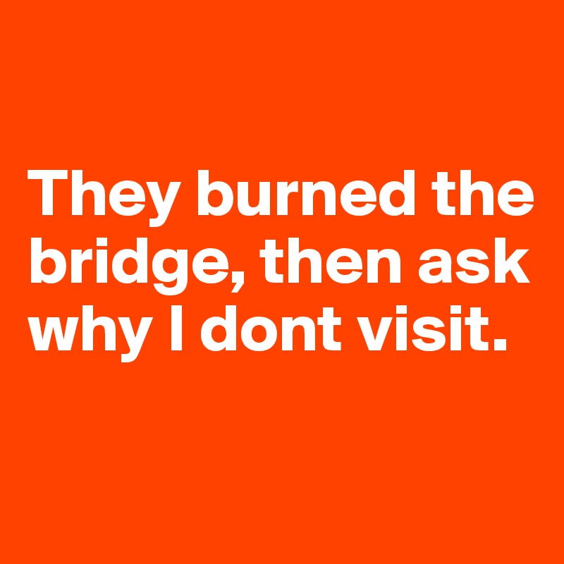 

They burned the bridge, then ask why I dont visit.

