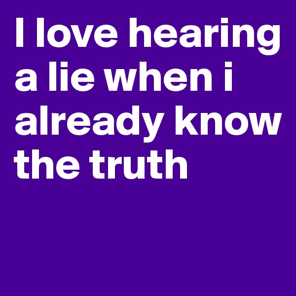 I love hearing a lie when i already know the truth