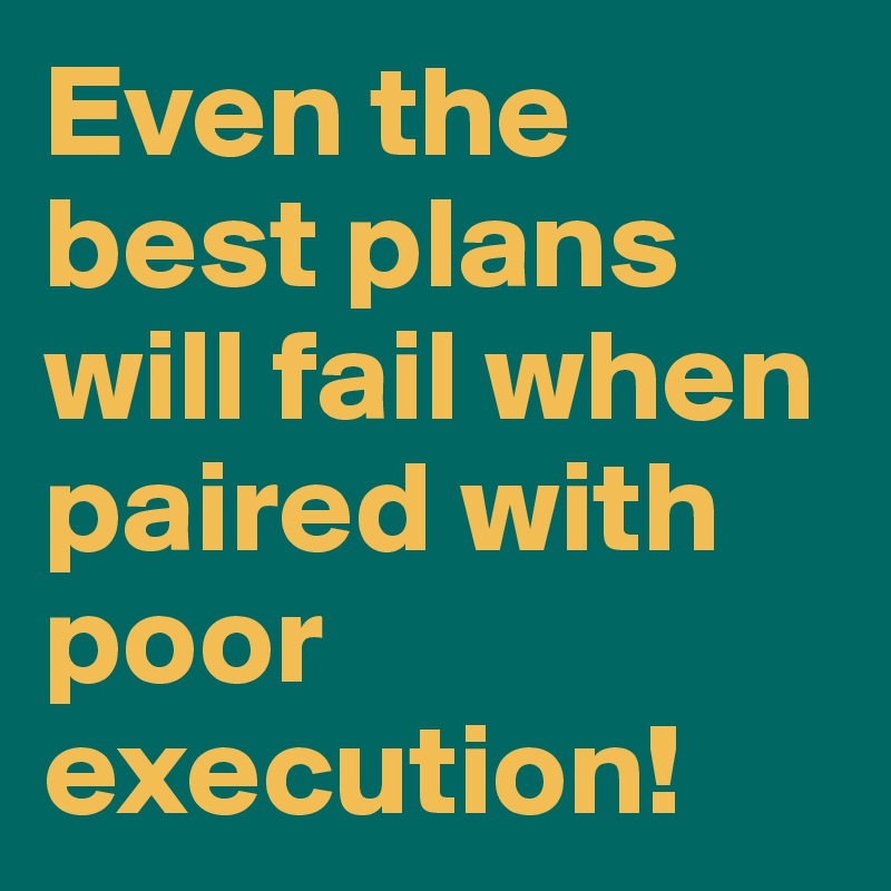 Even the best plans will fail when paired with poor execution!