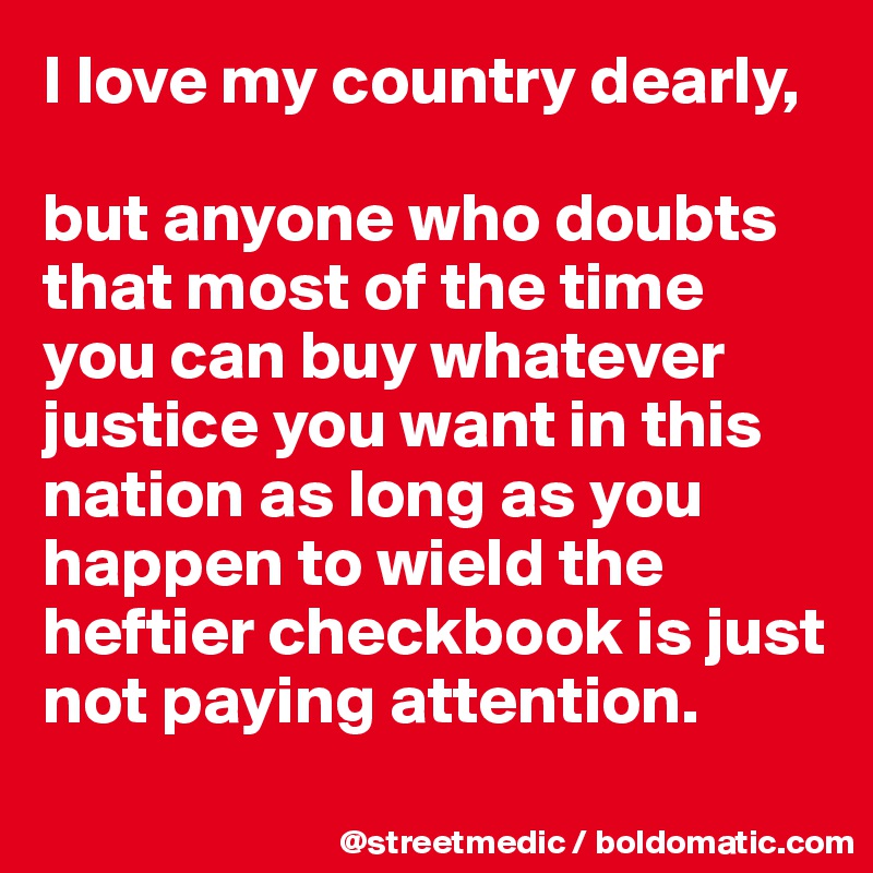 I love my country dearly,

but anyone who doubts that most of the time you can buy whatever justice you want in this nation as long as you happen to wield the heftier checkbook is just not paying attention.
