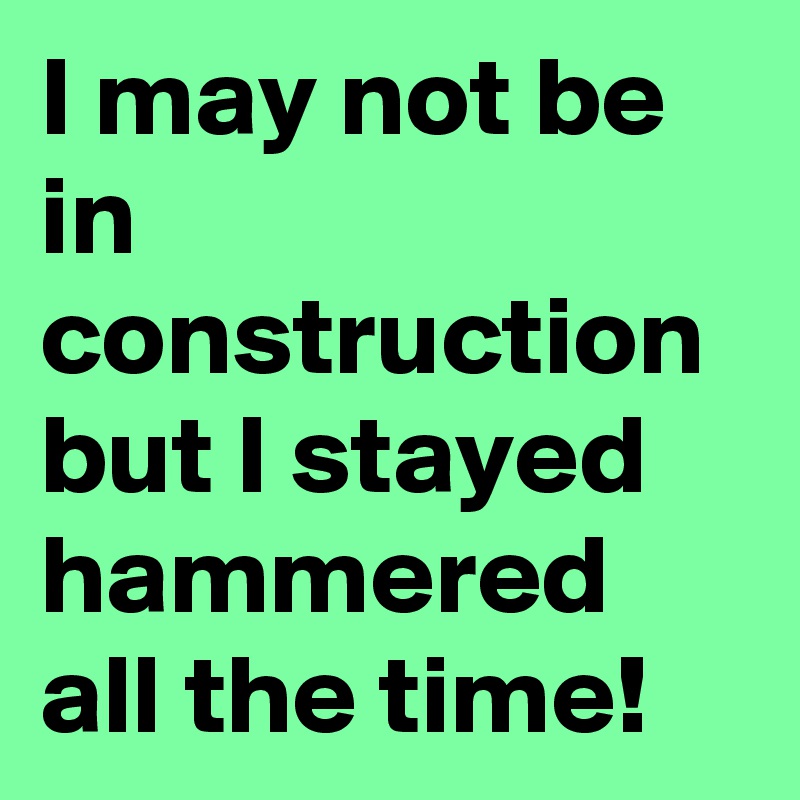 I may not be in construction but I stayed hammered all the time!