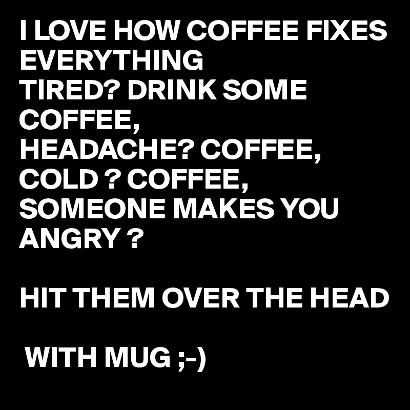 I LOVE HOW COFFEE FIXES EVERYTHING 
TIRED? DRINK SOME COFFEE,
HEADACHE? COFFEE,
COLD ? COFFEE,
SOMEONE MAKES YOU ANGRY ?

HIT THEM OVER THE HEAD 

 WITH MUG ;-)
