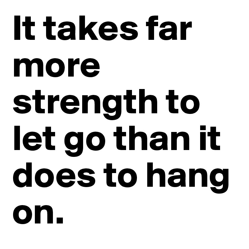 It takes far more strength to let go than it does to hang on. 